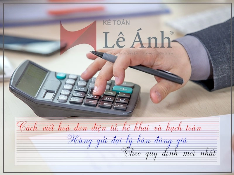 Cách viết hoá đơn điện tử, kê khai và hạch toán hàng gửi đại lý bán đúng giá theo quy định mới nhất