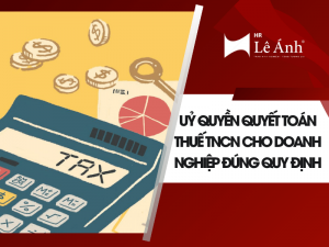 Uỷ Quyền Quyết Toán Thuế TNCN Cho Doanh Nghiệp Đúng Quy Định