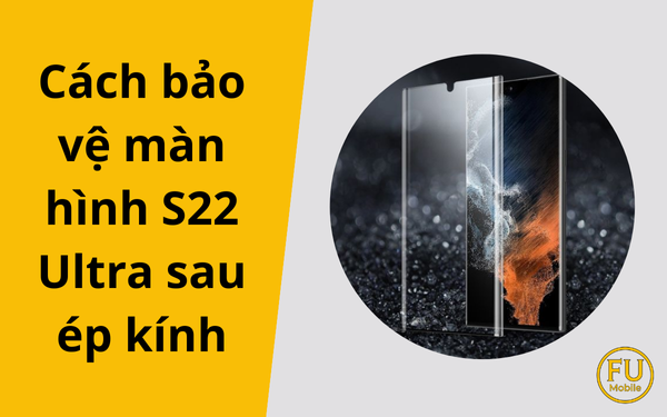 Cách bảo vệ màn hình S22 Ultra sau ép kính
