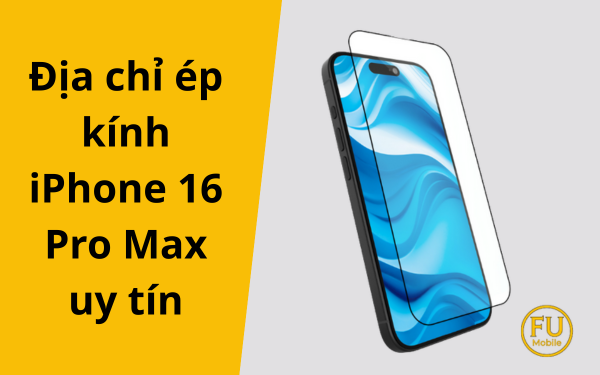 Hướng dẫn chọn địa chỉ ép kính iPhone 16 Pro Max uy tín