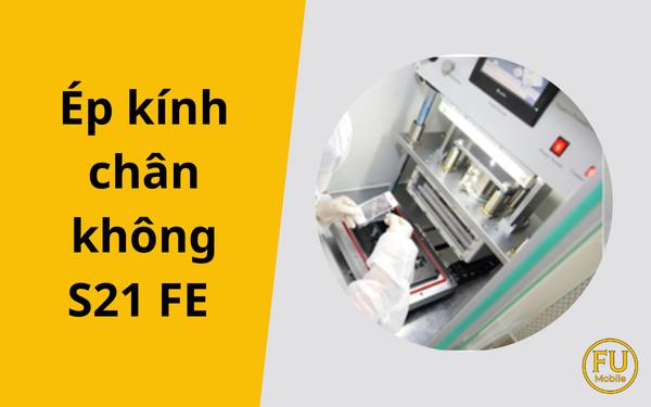 Ép kính chân không Samsung S21 FE: Công nghệ giúp hồi sinh màn hình Zin