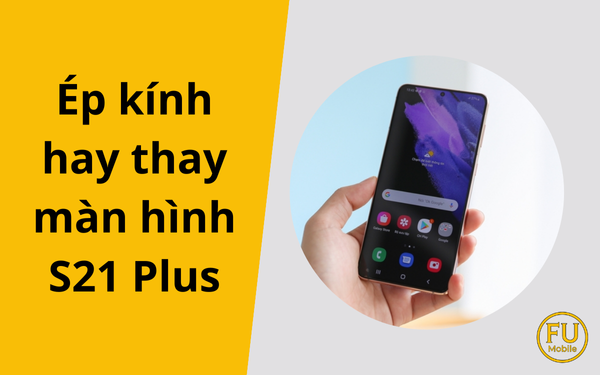 Ép kính hay thay màn hình S21 Plus? Cách chọn đúng để không tốn tiền oan